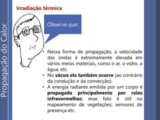 Irradiação térmica
• Nessa forma de propagação, a velocidade
das ondas é extremamente elevada em
vários meios materiais, como o ar, o vidro, a
água, etc.
• No vácuo ela também ocorre (ao contrário
da condução e da convecção).
• A energia radiante emitida por um corpo é
propagada principalmente por raios
infravermelhos; esse fato é útil no
mapeamento de vegetações, sensores de
presença etc.
Observe que:
PropagaçãodoCalor
 