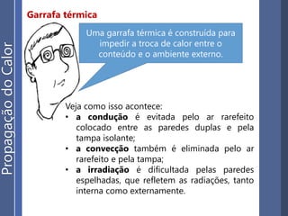 Garrafa térmica
Veja como isso acontece:
• a condução é evitada pelo ar rarefeito
colocado entre as paredes duplas e pela
tampa isolante;
• a convecção também é eliminada pelo ar
rarefeito e pela tampa;
• a irradiação é dificultada pelas paredes
espelhadas, que refletem as radiações, tanto
interna como externamente.
Uma garrafa térmica é construída para
impedir a troca de calor entre o
conteúdo e o ambiente externo.
PropagaçãodoCalor
 