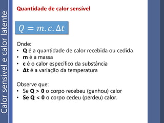 Quantidade de calor sensível
𝑄 = 𝑚. 𝑐. ∆𝑡
Onde:
• Q é a quantidade de calor recebida ou cedida
• m é a massa
• c é o calor específico da substância
• ∆t é a variação da temperatura
Observe que:
• Se Q > 0 o corpo recebeu (ganhou) calor
• Se Q < 0 o corpo cedeu (perdeu) calor.
Calorsensívelecalorlatente
 