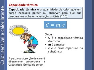Capacidade térmica
𝐶 = 𝑚. 𝑐
Onde:
• C é a capacidade térmica
do corpo
• m é a massa
• c é o calor específico da
substância
Capacidade térmica é a quantidade de calor que um
corpo necessita perder ou absorver para que sua
temperatura sofra uma variação unitária (1º C).
A perda ou absorção de calor é
diretamente proporcional à
Capacidade Térmica do corpo.
Calorsensívelecalorlatente
 