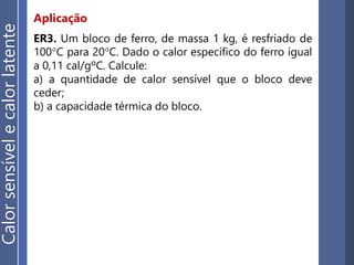 Aplicação
ER3. Um bloco de ferro, de massa 1 kg, é resfriado de
100°C para 20°C. Dado o calor específico do ferro igual
a 0,11 cal/gºC. Calcule:
a) a quantidade de calor sensível que o bloco deve
ceder;
b) a capacidade térmica do bloco.
Calorsensívelecalorlatente
 