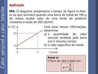 Aplicação
ER4. O diagrama temperatura x tempo da figura re-fere-
se ao que acontece quando uma barra de metal de 100 g
de massa recebe calor de uma fonte de potência
constante à razão de 200 cal/min.
Com base nessas informações,
determine:
a) a quantidade de calor
sensível recebida pela barra
nos 5 minutos iniciais;
b) o calor específico do metal.
Anote ai
O fluxo de calor é dado por:
𝜑 =
𝑄
∆𝑡
Calorsensívelecalorlatente
 