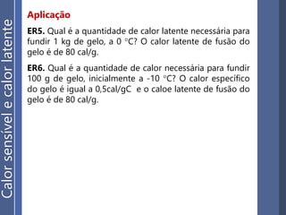 Aplicação
Calorsensívelecalorlatente
ER5. Qual é a quantidade de calor latente necessária para
fundir 1 kg de gelo, a 0 °C? O calor latente de fusão do
gelo é de 80 cal/g.
ER6. Qual é a quantidade de calor necessária para fundir
100 g de gelo, inicialmente a -10 °C? O calor específico
do gelo é igual a 0,5cal/gC e o caloe latente de fusão do
gelo é de 80 cal/g.
 