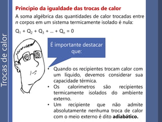 Princípio da igualdade das trocas de calor
Trocasdecalor
Considere dois corpos, A e B, com temperaturas diferentes (ΘA > Θ B)
no interior de um recipiente termicamente isolado e de capacidade
térmica desprezíve.
Haverá transferência de calor do corpo A para o corpo B até que os
dois corpos atinjam o equilíbrio térmico.
 