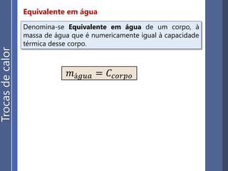Princípio da igualdade das trocas de calor
Trocasdecalor
A soma algébrica das quantidades de calor trocadas entre
n corpos em um sistema termicamente isolado é nula:
Q1 + Q2 + Q3 + ... + Qn = 0
É importante destacar
que:
• Quando os recipientes trocam calor com
um líquido, devemos considerar sua
capacidade térmica.
• Os calorímetros são recipientes
termicamente isolados do ambiente
externo.
• Um recipiente que não admite
absolutamente nenhuma troca de calor
com o meio externo é dito adiabático.
 