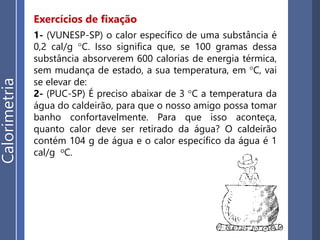 Exercícios de fixação
EP15. Um bloco de cobre, de massa 0,1 kg, é aquecido
de 5 °C para 65 °C. Dado o seu calor específico igual a
0,094 cal/gºC, calcule:
a) a quantidade de calor sensível que o bloco recebe;
b) a capacidade térmica desse bloco;
Calorimetria
EP16. O fluxo de calor refere-se a certa quantidade de
calor que flui de um corpo para outro (ou da fonte para
o receptor), por unidade de tempo. Se uma fonte
térmica fornecer energia, sob um regime constante,
igual a 500 cal/s, então poderá aquecer 1,5 kg de água,
de 20 °C a 21 °C, em quanto tempo? É dado o calor
específico da água: cágua = 1 cal/gºC. Despreze as
eventuais perdas de calor,
 