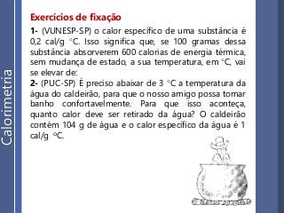 Exercícios de fixação
1- (VUNESP-SP) o calor específico de uma substância é
0,2 cal/g °C. Isso significa que, se 100 gramas dessa
substância absorverem 600 calorias de energia térmica,
sem mudança de estado, a sua temperatura, em °C, vai
se elevar de:
2- (PUC-SP) É preciso abaixar de 3 °C a temperatura da
água do caldeirão, para que o nosso amigo possa tomar
banho confortavelmente. Para que isso aconteça,
quanto calor deve ser retirado da água? O caldeirão
contém 104 g de água e o calor específico da água é 1
cal/g oC.
Calorimetria
 