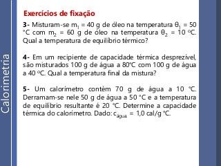 Exercícios de fixação
3- Misturam-se m1 = 40 g de óleo na temperatura θ1 = 50
°C com m2 = 60 g de óleo na temperatura θ2 = 10 oC.
Qual a temperatura de equilíbrio térmico?
4- Em um recipiente de capacidade térmica desprezível,
são misturados 100 g de água a 80°C com 100 g de água
a 40 oC. Qual a temperatura final da mistura?
5- Um calorímetro contém 70 g de água a 10 °C.
Derramam-se nele 50 g de água a 50 °C e a temperatura
de equilíbrio resultante é 20 °C. Determine a capacidade
térmica do calorímetro. Dado: cágua. = 1,0 cal/g °C.
Calorimetria
 