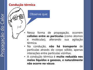 Condução térmica
• Nessa forma de propagação, ocorrem
colisões entre as partículas (como átomos
e moléculas), alterando sua agitação
térmica.
• Na condução, não há transporte de
partículas através do corpo sólido, apenas
interações entre partículas vizinhas.
• A condução térmica é muito reduzida nos
meios líquidos e gasosos, e naturalmente
não ocorre no vácuo.
Observe que:
PropagaçãodoCalor
 