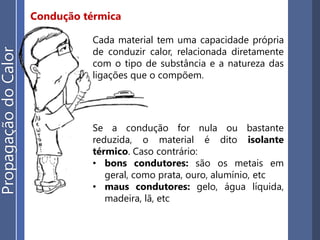 Condução térmica
Cada material tem uma capacidade própria
de conduzir calor, relacionada diretamente
com o tipo de substância e a natureza das
ligações que o compõem.
Se a condução for nula ou bastante
reduzida, o material é dito isolante
térmico. Caso contrário:
• bons condutores: são os metais em
geral, como prata, ouro, alumínio, etc
• maus condutores: gelo, água líquida,
madeira, lã, etc
PropagaçãodoCalor
 