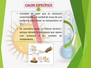 CALOR ESPECÍFICO
• Cantidad de calor que es necesario
suministrarle a la unidad de masa de una
sustancia para elevar su temperatura en
1°C.
• Se considera como la "inercia térmica“,
porque denota la resistencia que opone
una sustancia a los cambios de
temperatura.
 