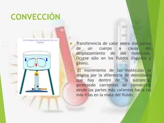 CONVECCIÓN
 Transferencia de calor entre dos partes
de un cuerpo a causa del
desplazamiento de sus moléculas.
Ocurre sólo en los fluidos (líquidos y
gases).
 El movimiento de las moléculas se
origina por la diferencia de densidades
que hay dentro de la sustancia,
generando corrientes de convección
desde las partes más calientes hacia las
más frías en la masa del fluido.
 