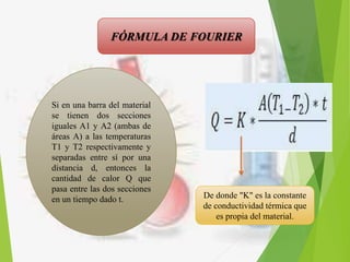 FÓRMULA DE FOURIER
Si en una barra del material
se tienen dos secciones
iguales A1 y A2 (ambas de
áreas A) a las temperaturas
T1 y T2 respectivamente y
separadas entre sí por una
distancia d, entonces la
cantidad de calor Q que
pasa entre las dos secciones
en un tiempo dado t. De donde "K" es la constante
de conductividad térmica que
es propia del material.
 