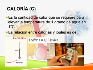 CALORÍA (C)
Es la cantidad de calor que se requiere para
elevar la temperatura de 1 gramo de agua en
1°C.
La relación entre calorías y joules es de:
 