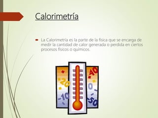 Calorimetría
 La Calorimetría es la parte de la física que se encarga de
medir la cantidad de calor generada o perdida en ciertos
procesos físicos o químicos.
 