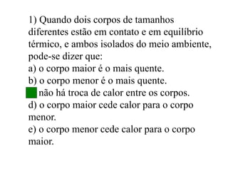 1) Quando dois corpos de tamanhos
diferentes estão em contato e em equilíbrio
térmico, e ambos isolados do meio ambiente,
pode-se dizer que:
a) o corpo maior é o mais quente.
b) o corpo menor é o mais quente.
c) não há troca de calor entre os corpos.
d) o corpo maior cede calor para o corpo
menor.
e) o corpo menor cede calor para o corpo
maior.
 