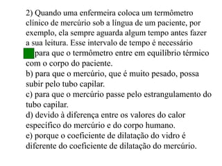 2) Quando uma enfermeira coloca um termômetro
clínico de mercúrio sob a língua de um paciente, por
exemplo, ela sempre aguarda algum tempo antes fazer
a sua leitura. Esse intervalo de tempo é necessário
a) para que o termômetro entre em equilíbrio térmico
com o corpo do paciente.
b) para que o mercúrio, que é muito pesado, possa
subir pelo tubo capilar.
c) para que o mercúrio passe pelo estrangulamento do
tubo capilar.
d) devido à diferença entre os valores do calor
específico do mercúrio e do corpo humano.
e) porque o coeficiente de dilatação do vidro é
diferente do coeficiente de dilatação do mercúrio.
 