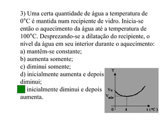 3) Uma certa quantidade de água a temperatura de
0°C é mantida num recipiente de vidro. Inicia-se
então o aquecimento da água até a temperatura de
100°C. Desprezando-se a dilatação do recipiente, o
nível da água em seu interior durante o aquecimento:
a) mantêm-se constante;
b) aumenta somente;
c) diminui somente;
d) inicialmente aumenta e depois
diminui;
e) inicialmente diminui e depois
aumenta.
 