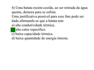 4) Uma batata recém-cozida, ao ser retirada da água
quente, demora para se esfriar.
Uma justificativa possível para esse fato pode ser
dada afirmando-se que a batata tem
a) alta condutividade térmica.
b) alto calor específico.
c) baixa capacidade térmica.
d) baixa quantidade de energia interna.
 