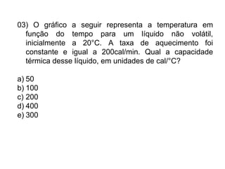 03) O gráfico a seguir representa a temperatura em
função do tempo para um líquido não volátil,
inicialmente a 20°C. A taxa de aquecimento foi
constante e igual a 200cal/min. Qual a capacidade
térmica desse líquido, em unidades de cal/°C?
a) 50
b) 100
c) 200
d) 400
e) 300
 