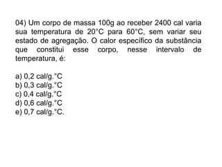 04) Um corpo de massa 100g ao receber 2400 cal varia
sua temperatura de 20°C para 60°C, sem variar seu
estado de agregação. O calor específico da substância
que constitui esse corpo, nesse intervalo de
temperatura, é:
a) 0,2 cal/g.°C
b) 0,3 cal/g.°C
c) 0,4 cal/g.°C
d) 0,6 cal/g.°C
e) 0,7 cal/g.°C.
 