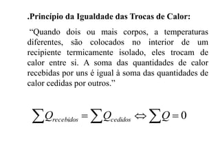 .Princípio da Igualdade das Trocas de Calor:
“Quando dois ou mais corpos, a temperaturas
diferentes, são colocados no interior de um
recipiente termicamente isolado, eles trocam de
calor entre si. A soma das quantidades de calor
recebidas por uns é igual à soma das quantidades de
calor cedidas por outros.”
  0QQQ cedidosrecebidos
 
