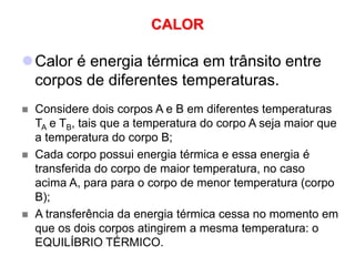 CALOR
Calor é energia térmica em trânsito entre
corpos de diferentes temperaturas.
 Considere dois corpos A e B em diferentes temperaturas
TA e TB, tais que a temperatura do corpo A seja maior que
a temperatura do corpo B;
 Cada corpo possui energia térmica e essa energia é
transferida do corpo de maior temperatura, no caso
acima A, para para o corpo de menor temperatura (corpo
B);
 A transferência da energia térmica cessa no momento em
que os dois corpos atingirem a mesma temperatura: o
EQUILÍBRIO TÉRMICO.
 