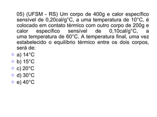 05) (UFSM - RS) Um corpo de 400g e calor específico
sensível de 0,20cal/g°C, a uma temperatura de 10°C, é
colocado em contato térmico com outro corpo de 200g e
calor específico sensível de 0,10cal/g°C, a
uma temperatura de 60°C. A temperatura final, uma vez
estabelecido o equilíbrio térmico entre os dois corpos,
será de:
 a) 14°C
 b) 15°C
 c) 20°C
 d) 30°C
 e) 40°C
 