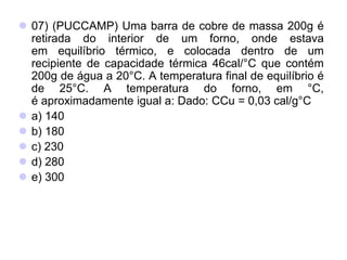  07) (PUCCAMP) Uma barra de cobre de massa 200g é
retirada do interior de um forno, onde estava
em equilíbrio térmico, e colocada dentro de um
recipiente de capacidade térmica 46cal/°C que contém
200g de água a 20°C. A temperatura final de equilíbrio é
de 25°C. A temperatura do forno, em °C,
é aproximadamente igual a: Dado: CCu = 0,03 cal/g°C
 a) 140
 b) 180
 c) 230
 d) 280
 e) 300
 