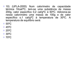  10) (UFLA-2005) Num calorímetro de capacidade
térmica 10cal/ºC, tem-se uma substância de massa
200g, calor específico 0,2 cal/gºC à 60ºC. Adiciona-se
nesse calorímetro uma massa de 100g e de calor
específico o,1 cal/gºC à temperatura de 30ºC. A
temperatura de equilíbrio será:
 55ºC
 45ºC
 25ºC
 30ºC
 70ºC
 