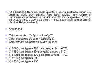  (UFPEL/2000) Num dia muito quente, Roberto pretende tomar um
copo de água bem gelada. Para isso, coloca, num recipiente
termicamente isolado e de capacidade térmica desprezível, 1000 g
de água a 15°C e 200 g de gelo a – 6°C. Esperando pelo equilíbrio
térmico, Roberto obterá:
 São dados:
 Calor específico da água = 1 cal/g°C
 Calor específico do gelo = 0,5 cal/g°C
 Calor latente de fusão do gelo = 80 cal/g
 a) 1020 g de água e 180 g de gelo, ambos a 0°C.
 b) 1180 g de água e 20 g de gelo, ambos a 0°C.
 c) 1100 g de água e 100 g de gelo, ambos – 1°C.
 d) 1200 g de água a 0°C.
 e) 1200 g de água a 1°C.
 