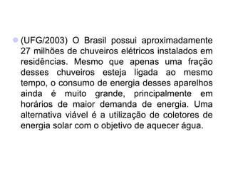  (UFG/2003) O Brasil possui aproximadamente
27 milhões de chuveiros elétricos instalados em
residências. Mesmo que apenas uma fração
desses chuveiros esteja ligada ao mesmo
tempo, o consumo de energia desses aparelhos
ainda é muito grande, principalmente em
horários de maior demanda de energia. Uma
alternativa viável é a utilização de coletores de
energia solar com o objetivo de aquecer água.
 