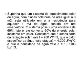  Suponha que um sistema de aquecimento solar
de água, com placas coletoras de área igual a 8
m2, seja utilizado em uma residência para
aquecer 1 m3 de água contido em um
reservatório. O sistema possui uma eficiência de
60%, isto é, ele converte 60% da energia solar
incidente em calor. Considere que a intensidade
da radiação solar vale I = 700 W/m2, que o calor
específico da água vale c(água) = 4.200 J/kg°C
e que a densidade da água vale d = 1,0×103
kg/m3.
 