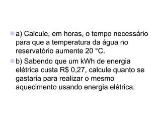 a) Calcule, em horas, o tempo necessário
para que a temperatura da água no
reservatório aumente 20 °C.
b) Sabendo que um kWh de energia
elétrica custa R$ 0,27, calcule quanto se
gastaria para realizar o mesmo
aquecimento usando energia elétrica.
 