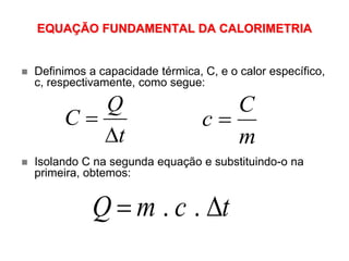 EQUAÇÃO FUNDAMENTAL DA CALORIMETRIA
. .Q m c t 
t
Q
C


m
C
c 
 Definimos a capacidade térmica, C, e o calor específico,
c, respectivamente, como segue:
 Isolando C na segunda equação e substituindo-o na
primeira, obtemos:
 