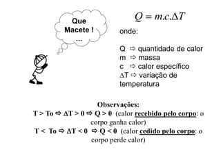 Que
Macete !
...
TcmQ  ..
onde:
Q  quantidade de calor
m  massa
c  calor específico
T  variação de
temperatura
Observações:
T > To  T > 0  Q > 0 (calor recebido pelo corpo: o
corpo ganha calor)
T < To  T < 0  Q < 0 (calor cedido pelo corpo: o
corpo perde calor)
 