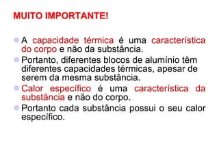 MUITO IMPORTANTE!
 A capacidade térmica é uma característica
do corpo e não da substância.
 Portanto, diferentes blocos de alumínio têm
diferentes capacidades térmicas, apesar de
serem da mesma substância.
 Calor específico é uma característica da
substância e não do corpo.
 Portanto cada substância possui o seu calor
específico.
 