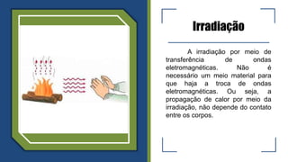 Irradiação
A irradiação por meio de
transferência de ondas
eletromagnéticas. Não é
necessário um meio material para
que haja a troca de ondas
eletromagnéticas. Ou seja, a
propagação de calor por meio da
irradiação, não depende do contato
entre os corpos.
 