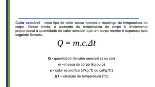 Calor sensível – esse tipo de calor causa apenas a mudança da temperatura do
corpo. Desse modo, o aumento da temperatura do corpo é diretamente
proporcional à quantidade de calor sensível que um corpo recebe é expresso pela
seguinte fórmula:
Q - quantidade de calor sensível (J ou cal)
m - massa do corpo (kg ou g)
c - calor específico (J/kg.ºC ou cal/g.ºC)
ΔT - variação de temperatura (ºC)
 