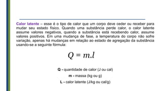 Calor latente – esse é o tipo de calor que um corpo deve ceder ou receber para
mudar seu estado físico. Quando uma substância perde calor, o calor latente
assume valores negativos, quando a substância está recebendo calor, assume
valores positivos. Em uma mudança de fase, a temperatura do corpo não sofre
variação, apenas há mudanças em relação ao estado de agregação da substância
usando-se a seguinte fórmula:
Q - quantidade de calor (J ou cal)
m - massa (kg ou g)
L - calor latente (J/kg ou cal/g)
 