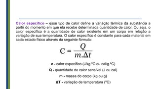 Calor específico – esse tipo de calor define a variação térmica da substância a
partir do momento em que ela recebe determinada quantidade de calor. Ou seja, o
calor específico é a quantidade de calor existente em um corpo em relação a
variação de sua temperatura. O calor específico é constante para cada material em
cada estado físico através da seguinte fórmula:
c - calor específico (J/kg.ºC ou cal/g.ºC)
Q - quantidade de calor sensível (J ou cal)
m - massa do corpo (kg ou g)
ΔT - variação de temperatura (ºC)
 
