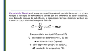 Capacidade Térmica – trata-se da quantidade de calor existente em um corpo em
relação à variação de temperatura sofrida por ele. Diferente do calor específico,
que depende apenas da substância, a capacidade térmica depende também da
massa do corpo através da seguinte fórmula:
C - capacidade térmica (J/ºC ou cal/ºC)
Q - quantidade de calor sensível (J ou cal)
m - massa do corpo (kg ou g)
c - calor específico (J/kg.ºC ou cal/g.ºC)
ΔT - variação de temperatura (ºC)
 