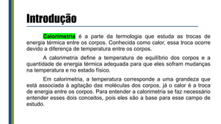 Introdução
Calorimetria é a parte da termologia que estuda as trocas de
energia térmica entre os corpos. Conhecida como calor, essa troca ocorre
devido a diferença de temperatura entre os corpos.
A calorimetria define a temperatura de equilíbrio dos corpos e a
quantidade de energia térmica adequada para que eles sofram mudanças
na temperatura e no estado físico.
Em calorimetria, a temperatura corresponde a uma grandeza que
está associada à agitação das moléculas dos corpos, já o calor é a troca
de energia entre os corpos. Para entender a calorimetria se faz necessário
entender esses dois conceitos, pois eles são a base para esse campo de
estudo.
 
