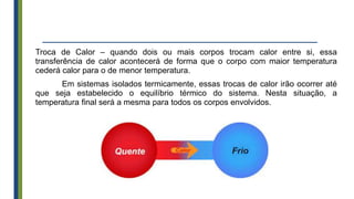 Troca de Calor – quando dois ou mais corpos trocam calor entre si, essa
transferência de calor acontecerá de forma que o corpo com maior temperatura
cederá calor para o de menor temperatura.
Em sistemas isolados termicamente, essas trocas de calor irão ocorrer até
que seja estabelecido o equilíbrio térmico do sistema. Nesta situação, a
temperatura final será a mesma para todos os corpos envolvidos.
 