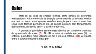 Calor
Trata-se da troca de energia térmica entre corpos de diferentes
temperaturas. A transferência de energia ocorre através do contato térmico
em que um corpo mais quente transfere energia para o corpo mais frio.
Essa troca térmica permanece até os corpos estejam com temperaturas
equivalentes, atingindo assim o equilíbrio térmico.
A grandeza que define essa energia térmica em trânsito é chamada
de quantidade de calor (Q). No SI, o calor é medido em joule (J), no
entanto, a unidade mais utilizada no dia a dia é a caloria (cal). A relação
entre a caloria e o joule é dada por:
1 cal = 4,186J
 
