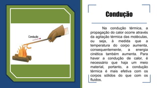 Condução
Na condução térmica, a
propagação do calor ocorre através
da agitação térmica das moléculas,
ou seja, à medida que a
temperatura do corpo aumenta,
consequentemente, a energia
cinética também aumenta. Para
haver a condução de calor, é
necessário que haja um meio
material, portanto, a condução
térmica é mais efetiva com os
corpos sólidos do que com os
fluidos.
 