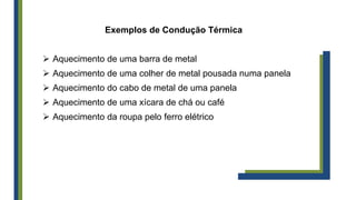 Exemplos de Condução Térmica
 Aquecimento de uma barra de metal
 Aquecimento de uma colher de metal pousada numa panela
 Aquecimento do cabo de metal de uma panela
 Aquecimento de uma xícara de chá ou café
 Aquecimento da roupa pelo ferro elétrico
 