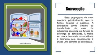 Convecção
Essa propagação de calor
acontece, principalmente, com os
fluidos líquidos e gasosos. A
convecção ocorre através da
transferência de calor da
substância aquecida, em função da
diferença da densidade. À media
em que a densidade da substância
é diminuída pelo aquecimento, é
criada uma corrente de convecção.
 