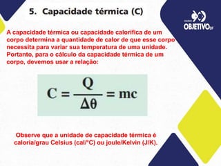 A capacidade térmica ou capacidade calorífica de um
corpo determina a quantidade de calor de que esse corpo
necessita para variar sua temperatura de uma unidade.
Portanto, para o cálculo da capacidade térmica de um
corpo, devemos usar a relação:
Observe que a unidade de capacidade térmica é
caloria/grau Celsius (cal/°C) ou joule/Kelvin (J/K).
 