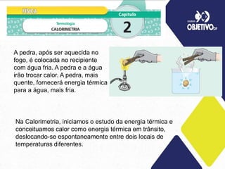 A pedra, após ser aquecida no
fogo, é colocada no recipiente
com água fria. A pedra e a água
irão trocar calor. A pedra, mais
quente, fornecerá energia térmica
para a água, mais fria.
Na Calorimetria, iniciamos o estudo da energia térmica e
conceituamos calor como energia térmica em trânsito,
deslocando-se espontaneamente entre dois locais de
temperaturas diferentes.
 
